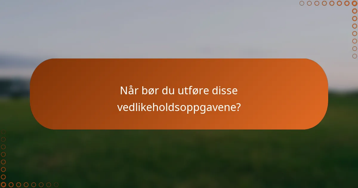 Når bør du utføre disse vedlikeholdsoppgavene?